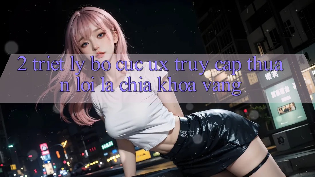 2. Triết Lý Bố cục UX: “Truy Cập Thuận lợi” Là Chìa Khóa Vàng