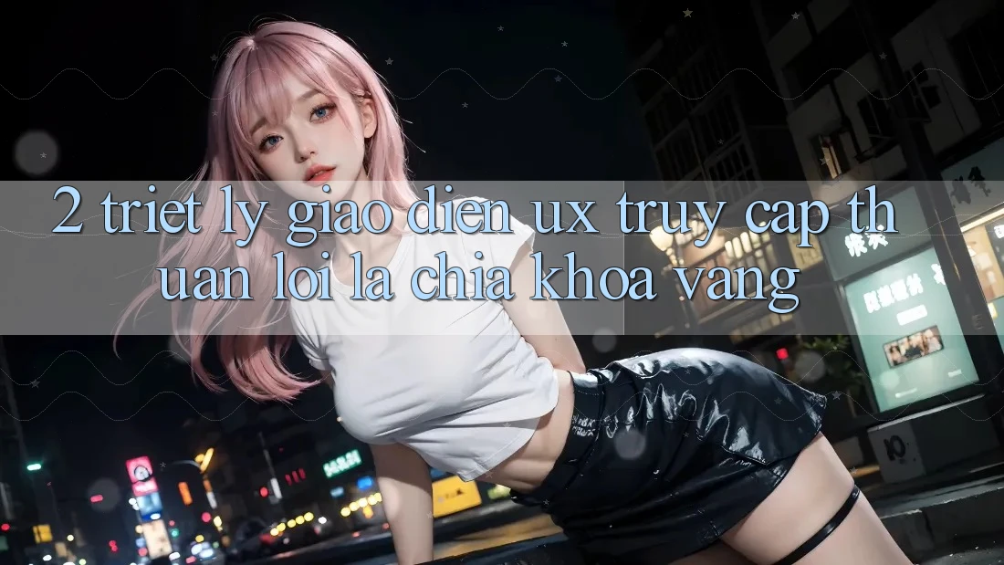 2. Triết Lý Giao diện UX: “Truy Cập Thuận lợi” Là Chìa Khóa Vàng