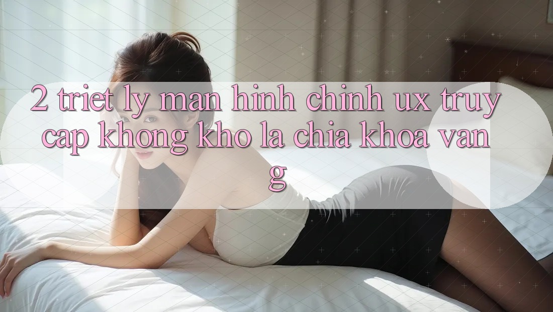 2. Triết Lý Màn hình chính UX: “Truy Cập Không khó” Là Chìa Khóa Vàng
