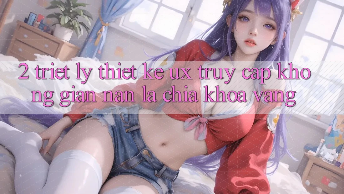 2. Triết Lý Thiết Kế UX: “Truy Cập Không gian nan” Là Chìa Khóa Vàng