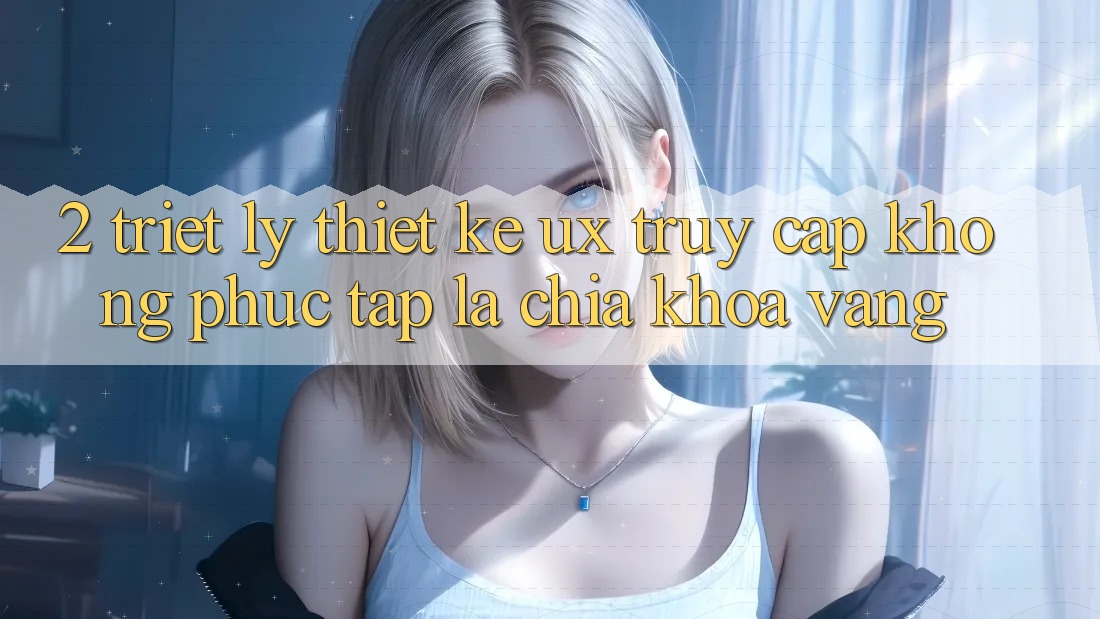 2. Triết Lý Thiết Kế UX: “Truy Cập Không phức tạp” Là Chìa Khóa Vàng