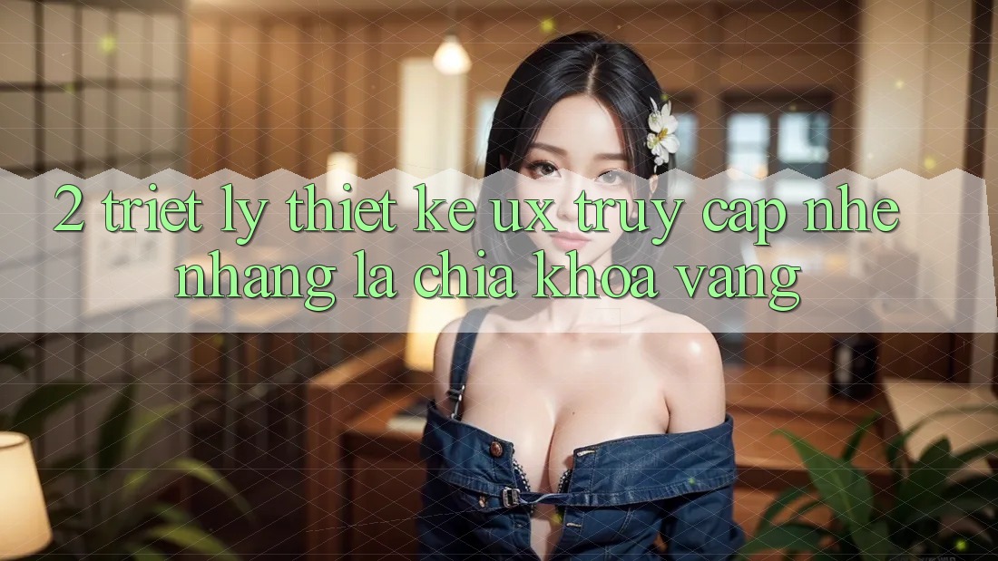 2. Triết Lý Thiết Kế UX: “Truy Cập Nhẹ nhàng” Là Chìa Khóa Vàng