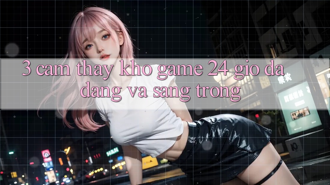 3. Cảm thấy Kho Game 24 Giờ Đa Dạng Và Sang trọng 3. Cảm thấy Kho Game 24 Giờ Đa Dạng Và Sang trọng