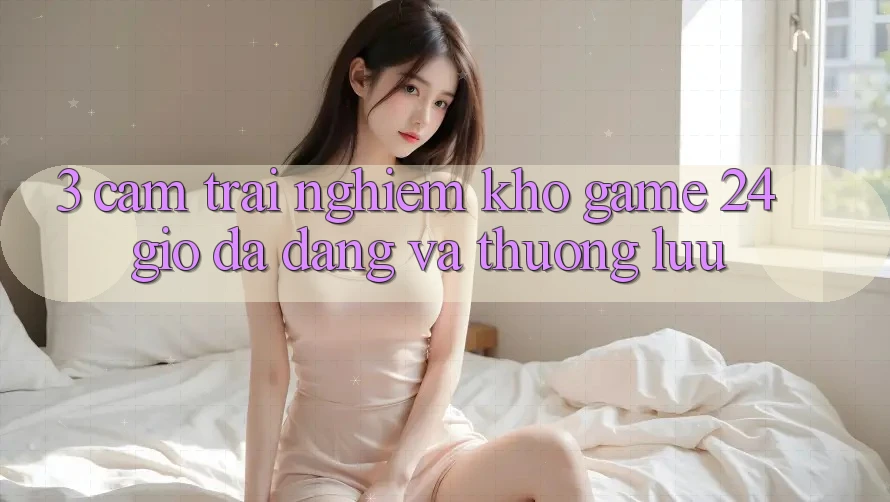 3. Cảm trải nghiệm Kho Game 24 Giờ Đa Dạng Và Thượng lưu