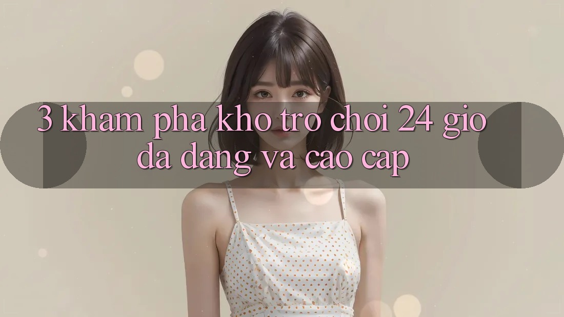 3. Khám Phá Kho Trò chơi 24 Giờ Đa Dạng Và Cao cấp