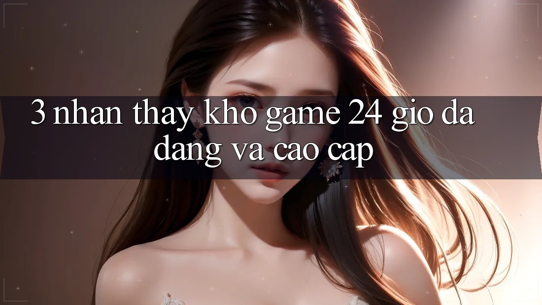 3. Nhận thấy Kho Game 24 Giờ Đa Dạng Và Cao cấp