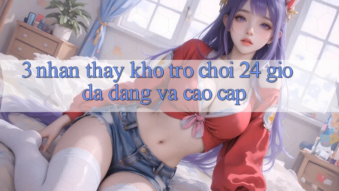 3. Nhận thấy Kho Trò chơi 24 Giờ Đa Dạng Và Cao cấp 3. Nhận thấy Kho Trò chơi 24 Giờ Đa Dạng Và Cao cấp