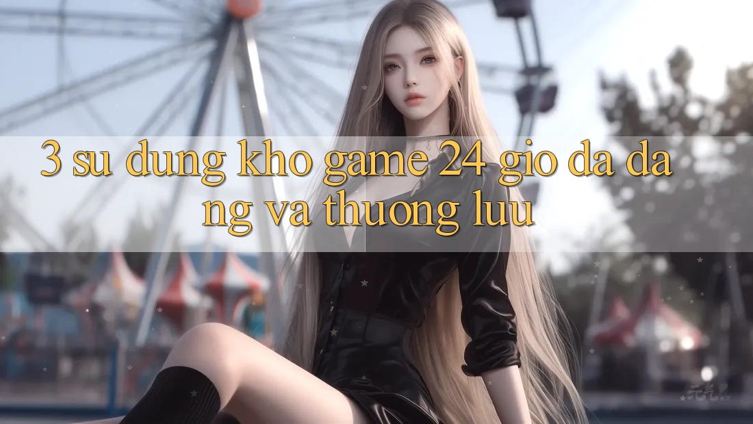 3. Sử dụng Kho Game 24 Giờ Đa Dạng Và Thượng lưu