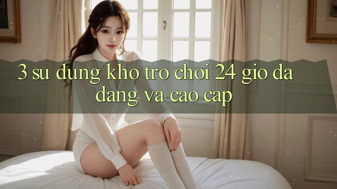 3. Sử dụng Kho Trò chơi 24 Giờ Đa Dạng Và Cao cấp
