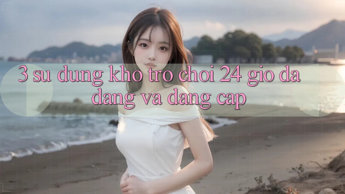 3. Sử dụng Kho Trò chơi 24 Giờ Đa Dạng Và Đẳng Cấp 3. Sử dụng Kho Trò chơi 24 Giờ Đa Dạng Và Đẳng Cấp