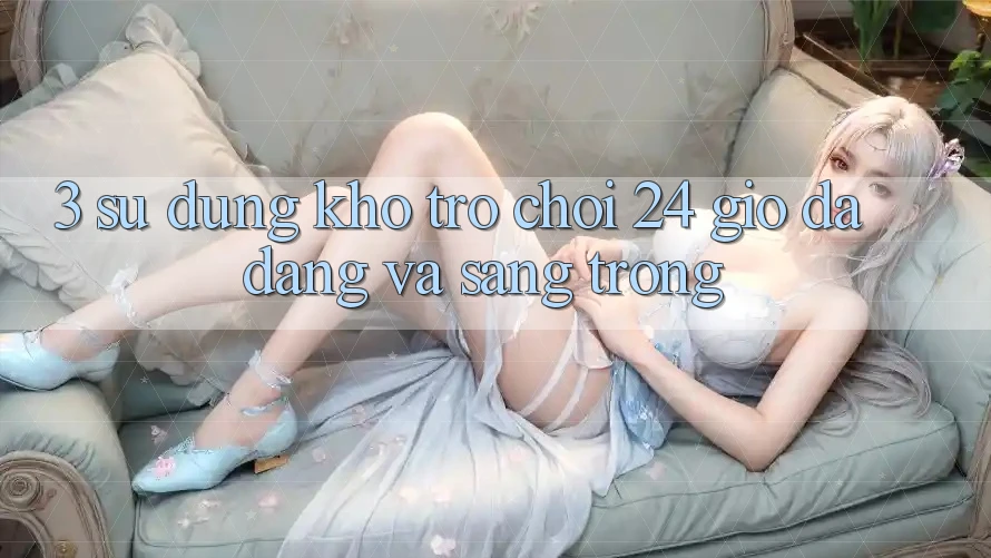 3. Sử dụng Kho Trò chơi 24 Giờ Đa Dạng Và Sang trọng