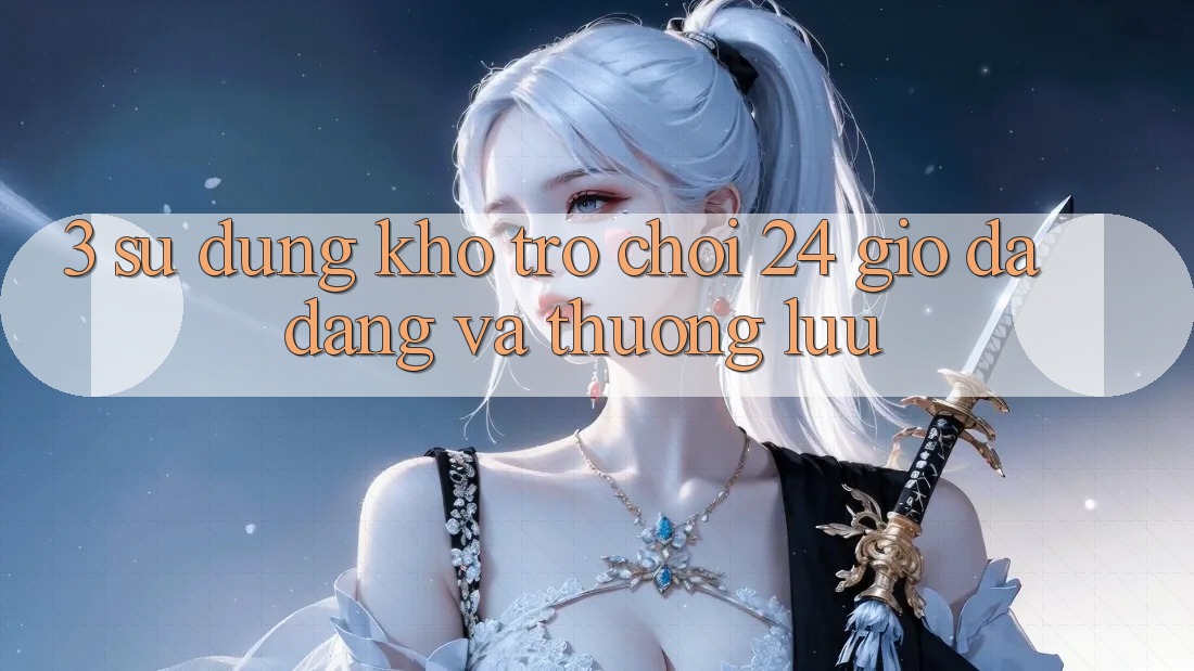 3. Sử dụng Kho Trò chơi 24 Giờ Đa Dạng Và Thượng lưu