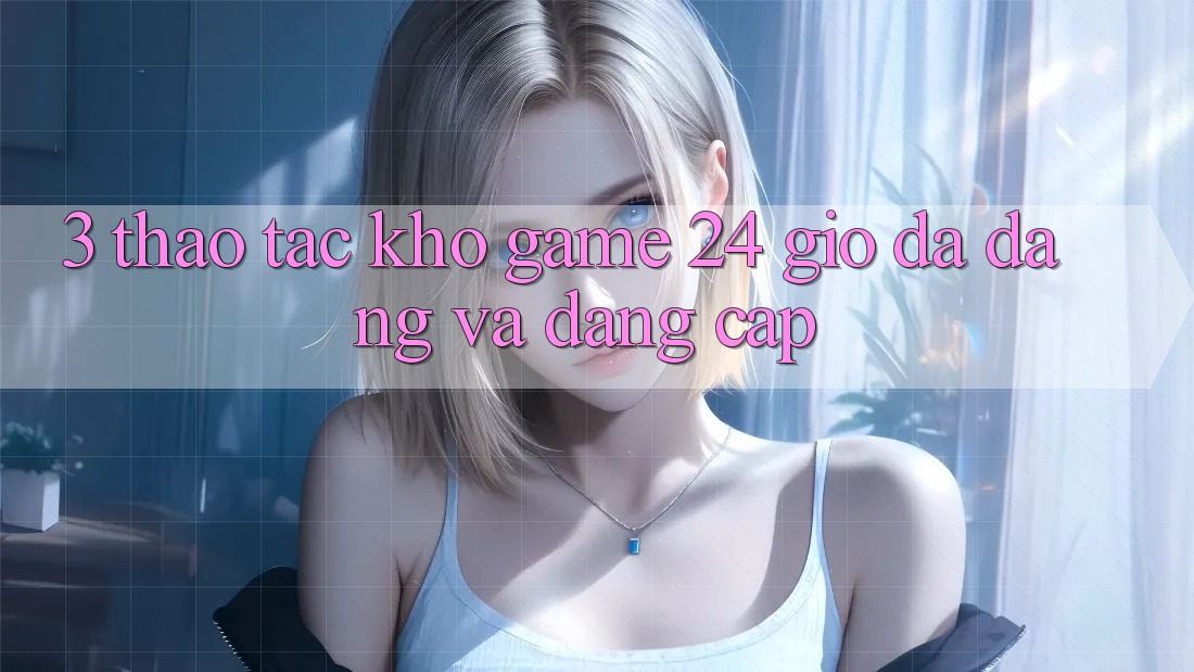 3. Thao tác Kho Game 24 Giờ Đa Dạng Và Đẳng Cấp 3. Thao tác Kho Game 24 Giờ Đa Dạng Và Đẳng Cấp