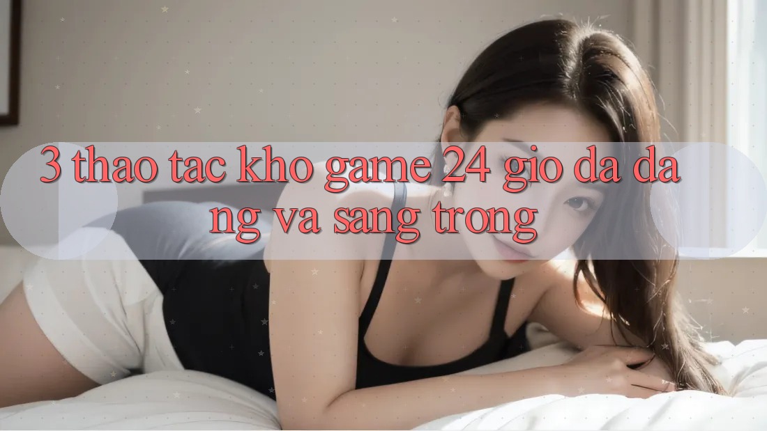 3. Thao tác Kho Game 24 Giờ Đa Dạng Và Sang trọng 3. Thao tác Kho Game 24 Giờ Đa Dạng Và Sang trọng
