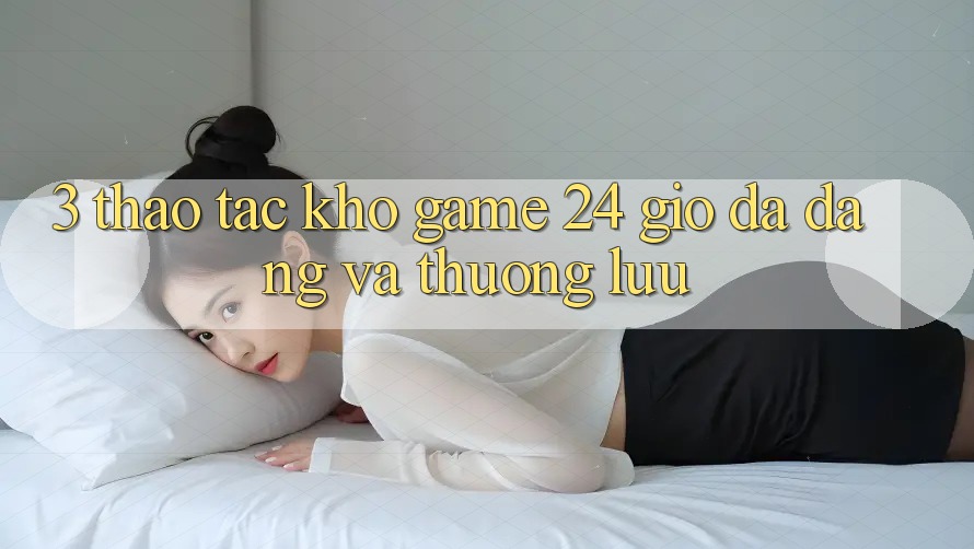 3. Thao tác Kho Game 24 Giờ Đa Dạng Và Thượng lưu
