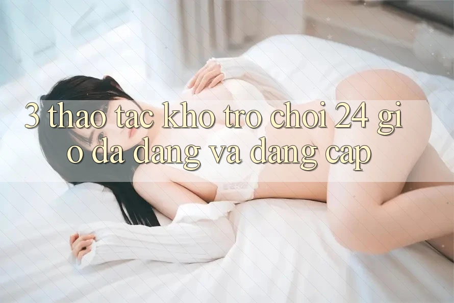 3. Thao tác Kho Trò chơi 24 Giờ Đa Dạng Và Đẳng cấp 3. Thao tác Kho Trò chơi 24 Giờ Đa Dạng Và Đẳng cấp