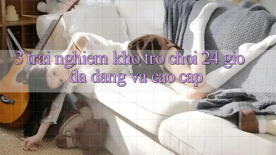 3. Trải nghiệm Kho Trò chơi 24 Giờ Đa Dạng Và Cao cấp 3. Trải nghiệm Kho Trò chơi 24 Giờ Đa Dạng Và Cao cấp