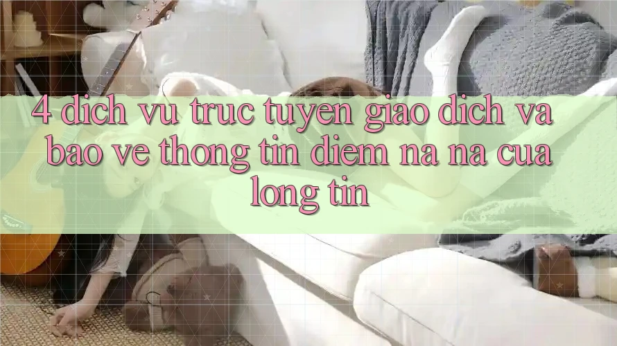 4. Dịch vụ trực tuyến Giao Dịch Và Bảo vệ thông tin: Điểm Na ná Của Lòng Tin