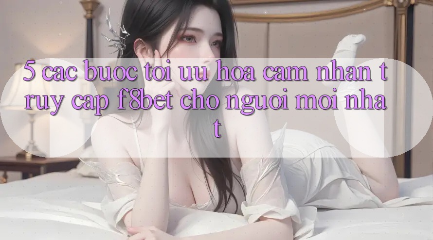 5. Các bước Tối Ưu Hóa Cảm nhận Truy Cập F8bet Cho Người Mới nhất
