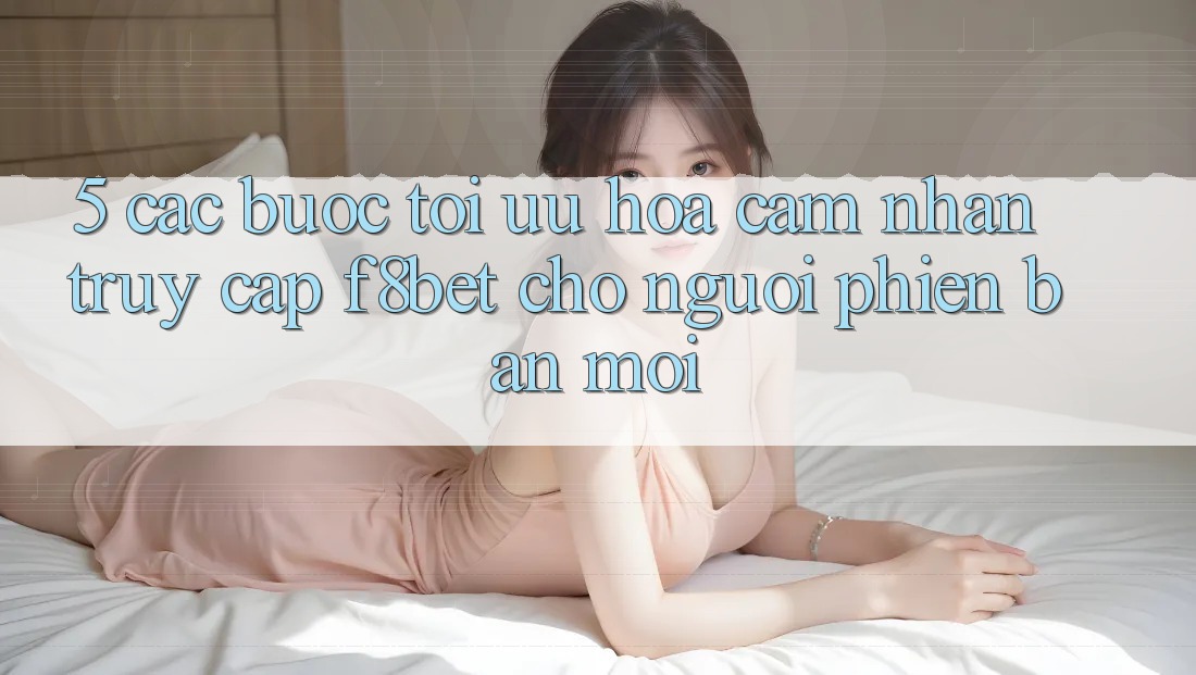 5. Các bước Tối Ưu Hóa Cảm nhận Truy Cập F8bet Cho Người Phiên bản mới 5. Các bước Tối Ưu Hóa Cảm nhận Truy Cập F8bet Cho Người Phiên bản mới