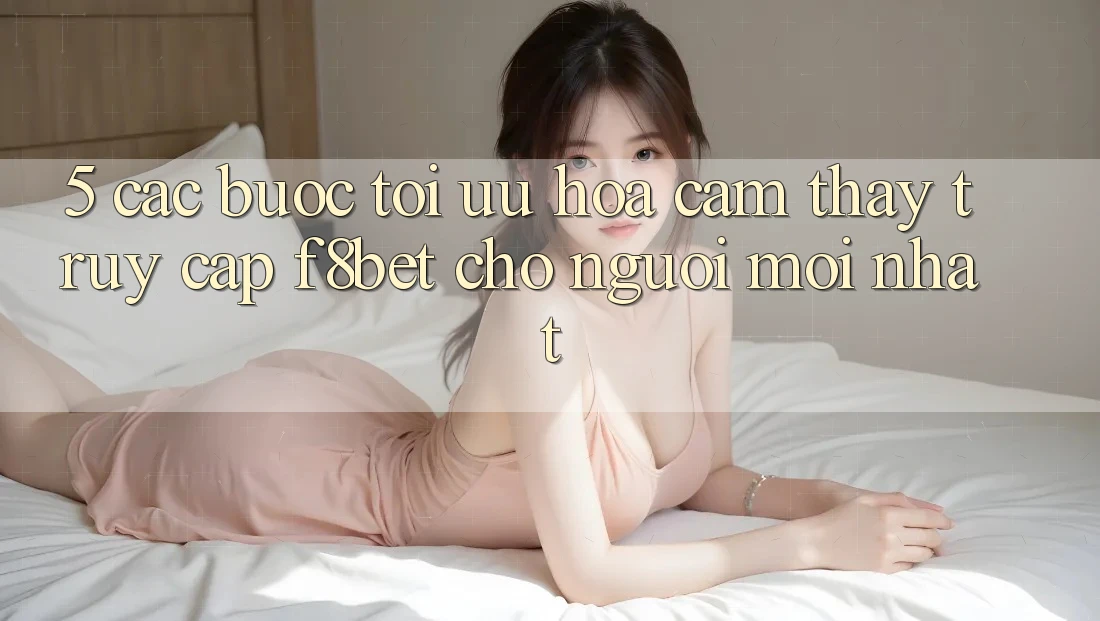 5. Các bước Tối Ưu Hóa Cảm thấy Truy Cập F8bet Cho Người Mới nhất