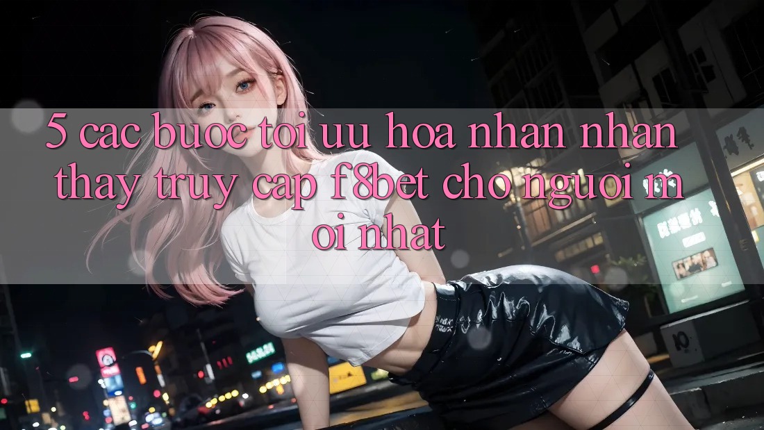 5. Các bước Tối Ưu Hóa Nhận nhận thấy Truy Cập F8bet Cho Người Mới nhất 5. Các bước Tối Ưu Hóa Nhận nhận thấy Truy Cập F8bet Cho Người Mới nhất