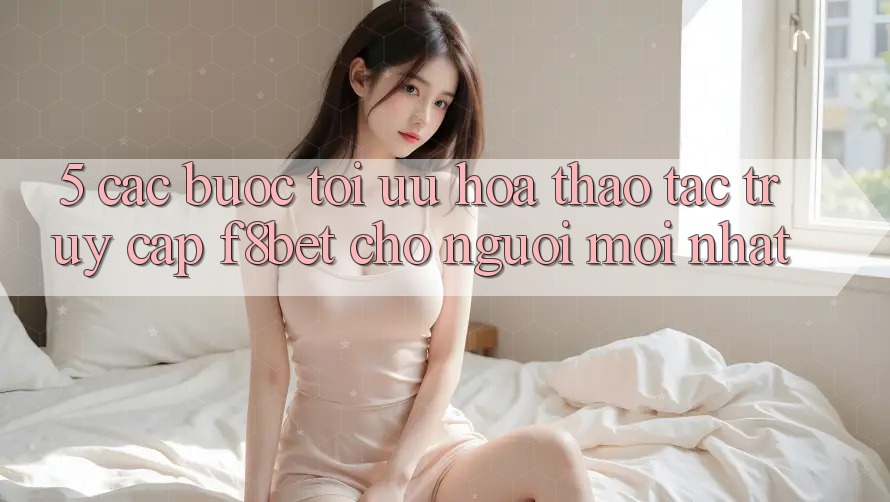 5. Các bước Tối Ưu Hóa Thao tác Truy Cập F8bet Cho Người Mới nhất