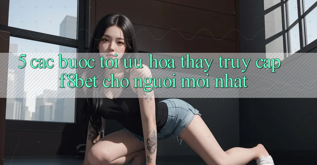 5. Các bước Tối Ưu Hóa Thấy Truy Cập F8bet Cho Người Mới nhất