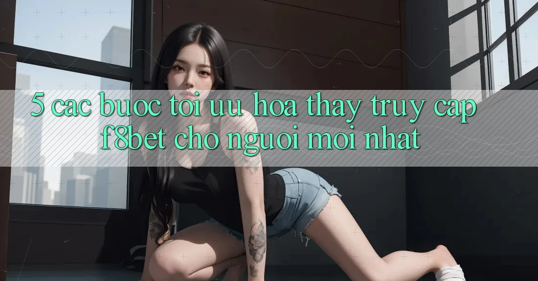 5. Các bước Tối Ưu Hóa Thấy Truy Cập F8bet Cho Người Mới nhất