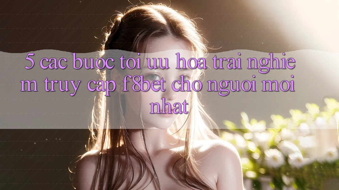 5. Các bước Tối Ưu Hóa Trải Nghiệm Truy Cập F8bet Cho Người Mới nhất
