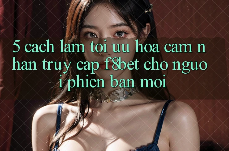5. Cách làm Tối Ưu Hóa Cảm nhận Truy Cập F8bet Cho Người Phiên bản mới
