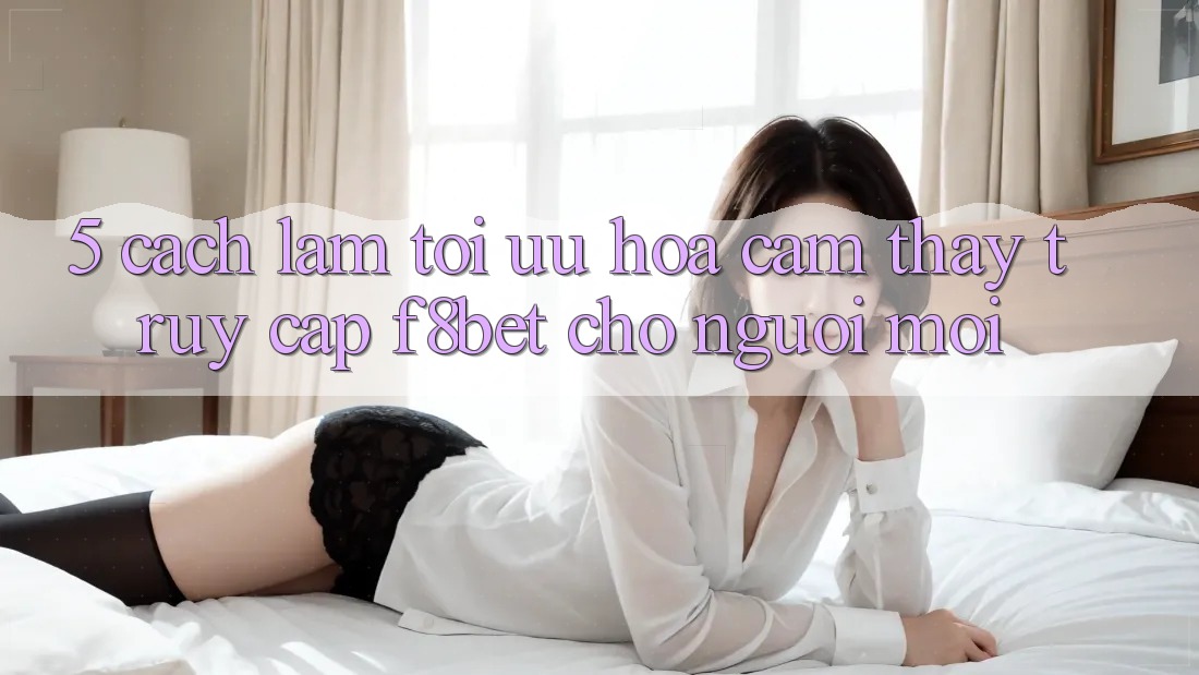 5. Cách làm Tối Ưu Hóa Cảm thấy Truy Cập F8bet Cho Người Mới 5. Cách làm Tối Ưu Hóa Cảm thấy Truy Cập F8bet Cho Người Mới
