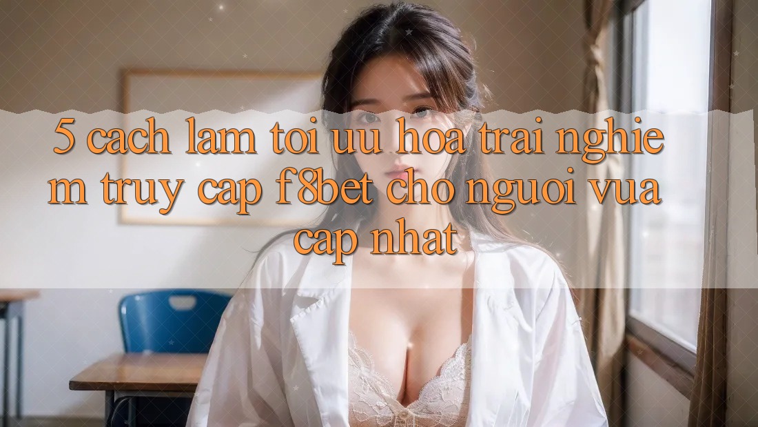 5. Cách làm Tối Ưu Hóa Trải Nghiệm Truy Cập F8bet Cho Người Vừa cập nhật
