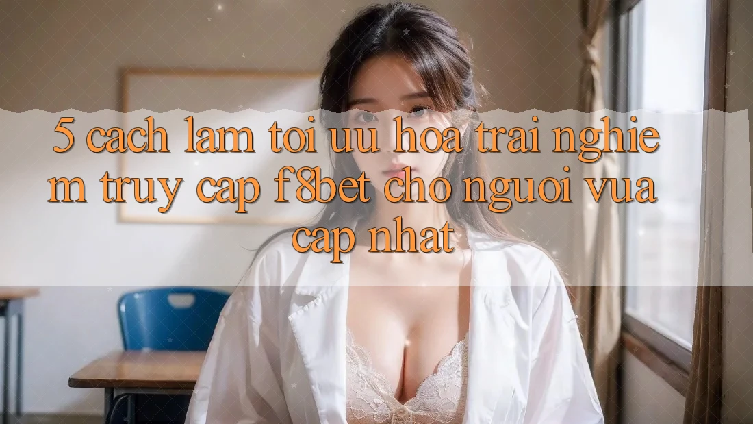 5. Cách làm Tối Ưu Hóa Trải Nghiệm Truy Cập F8bet Cho Người Vừa cập nhật