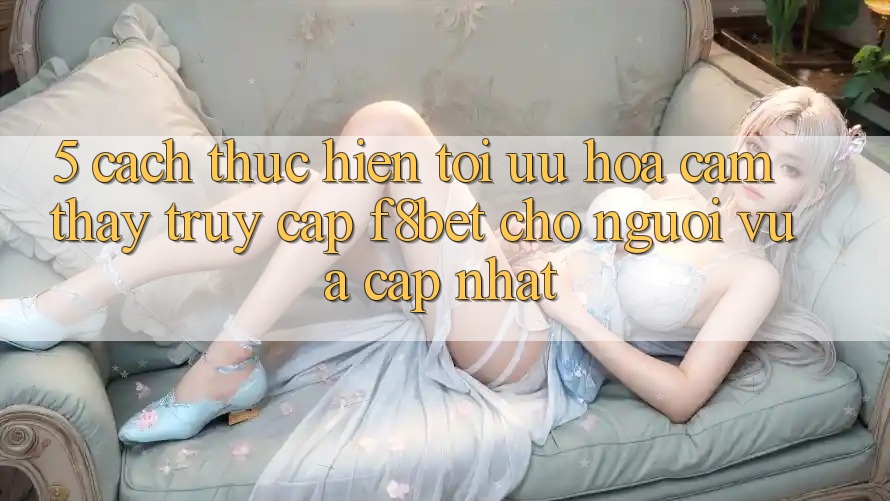 5. Cách thực hiện Tối Ưu Hóa Cảm thấy Truy Cập F8bet Cho Người Vừa cập nhật