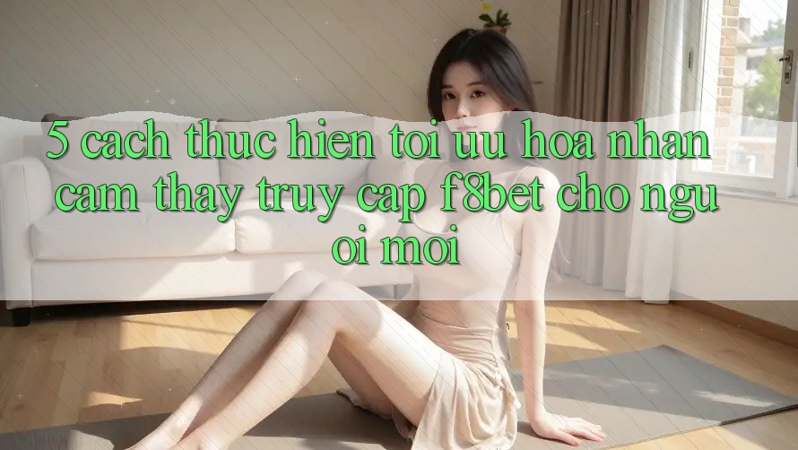 5. Cách thực hiện Tối Ưu Hóa Nhận cảm thấy Truy Cập F8bet Cho Người Mới