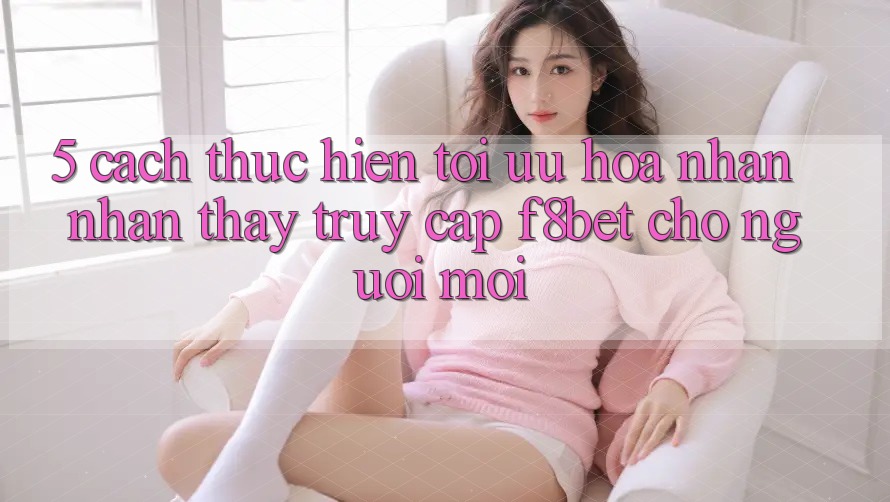 5. Cách thực hiện Tối Ưu Hóa Nhận nhận thấy Truy Cập F8bet Cho Người Mới