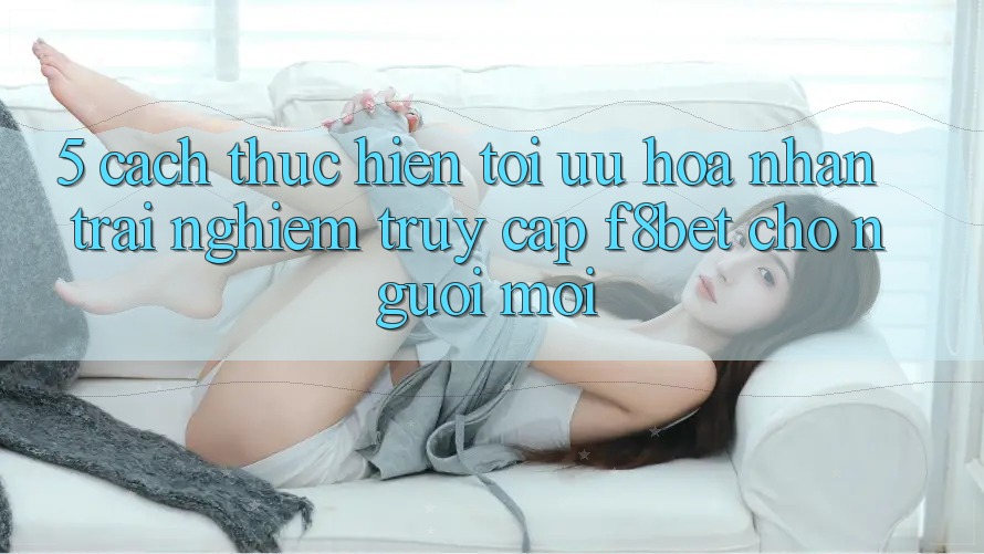 5. Cách thực hiện Tối Ưu Hóa Nhận trải nghiệm Truy Cập F8bet Cho Người Mới