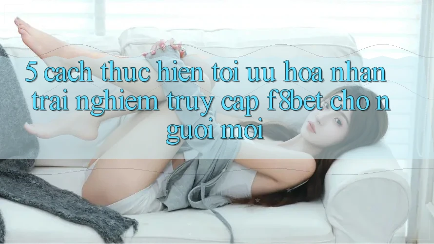 5. Cách thực hiện Tối Ưu Hóa Nhận trải nghiệm Truy Cập F8bet Cho Người Mới 5. Cách thực hiện Tối Ưu Hóa Nhận trải nghiệm Truy Cập F8bet Cho Người Mới