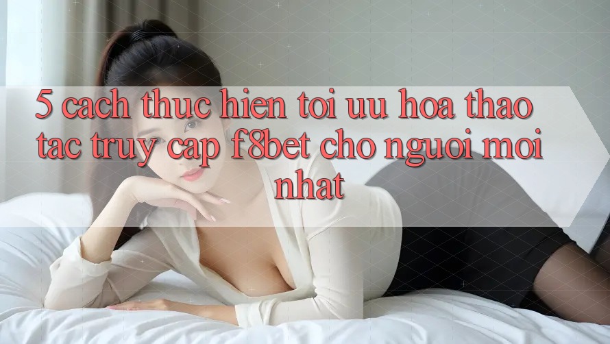 5. Cách thực hiện Tối Ưu Hóa Thao tác Truy Cập F8bet Cho Người Mới nhất