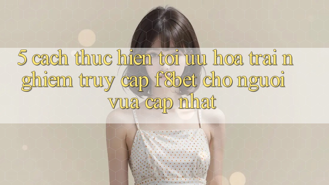 5. Cách thực hiện Tối Ưu Hóa Trải Nghiệm Truy Cập F8bet Cho Người Vừa cập nhật