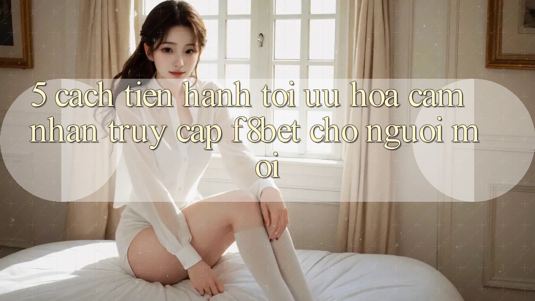 5. Cách tiến hành Tối Ưu Hóa Cảm nhận Truy Cập F8bet Cho Người Mới 5. Cách tiến hành Tối Ưu Hóa Cảm nhận Truy Cập F8bet Cho Người Mới