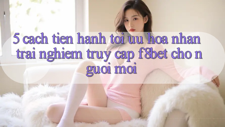 5. Cách tiến hành Tối Ưu Hóa Nhận trải nghiệm Truy Cập F8bet Cho Người Mới 5. Cách tiến hành Tối Ưu Hóa Nhận trải nghiệm Truy Cập F8bet Cho Người Mới
