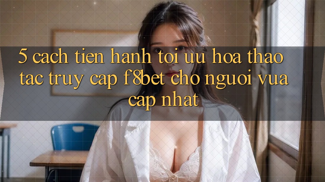 5. Cách tiến hành Tối Ưu Hóa Thao tác Truy Cập F8bet Cho Người Vừa cập nhật