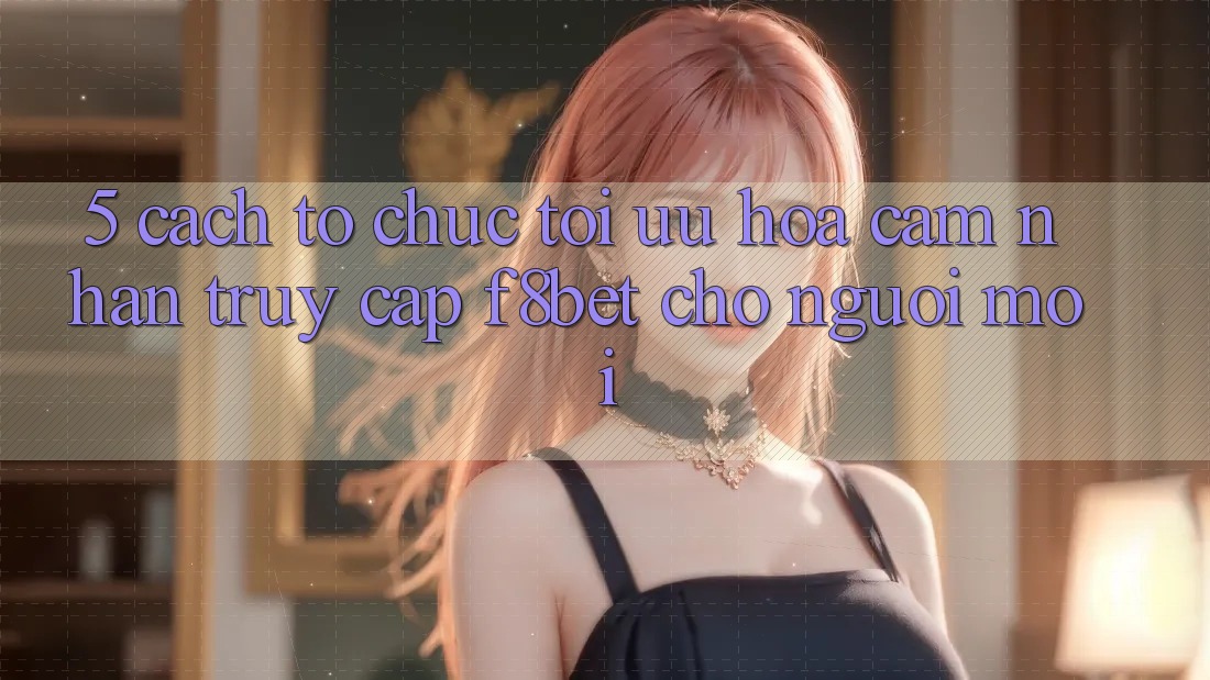 5. Cách tổ chức Tối Ưu Hóa Cảm nhận Truy Cập F8bet Cho Người Mới