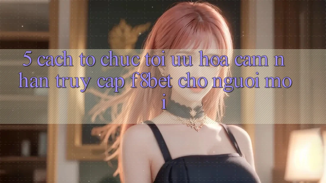 5. Cách tổ chức Tối Ưu Hóa Cảm nhận Truy Cập F8bet Cho Người Mới 5. Cách tổ chức Tối Ưu Hóa Cảm nhận Truy Cập F8bet Cho Người Mới