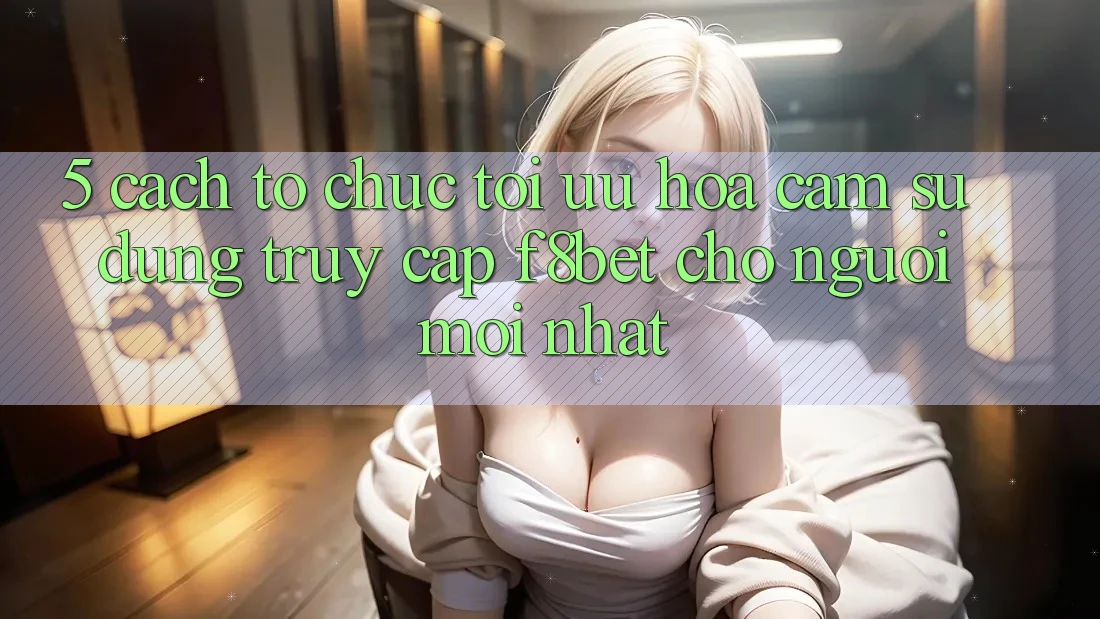 5. Cách tổ chức Tối Ưu Hóa Cảm sử dụng Truy Cập F8bet Cho Người Mới nhất 5. Cách tổ chức Tối Ưu Hóa Cảm sử dụng Truy Cập F8bet Cho Người Mới nhất