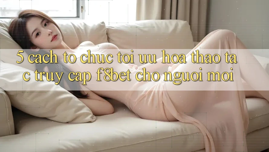 5. Cách tổ chức Tối Ưu Hóa Thao tác Truy Cập F8bet Cho Người Mới