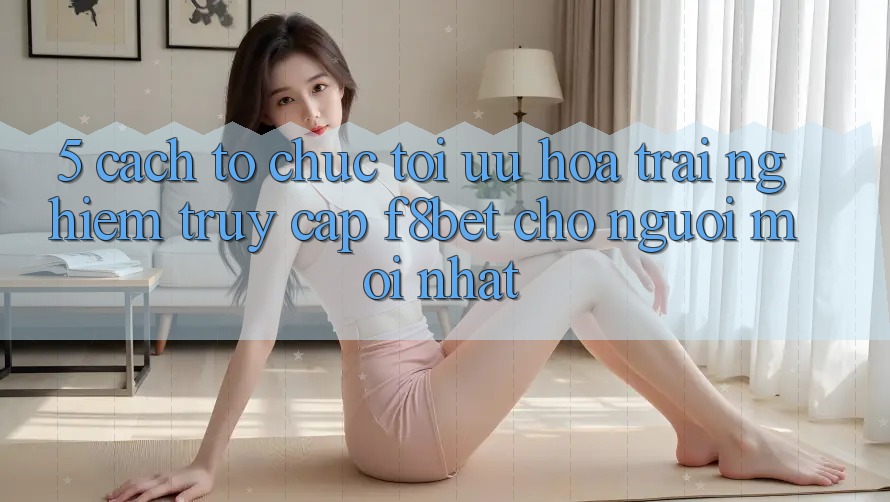 5. Cách tổ chức Tối Ưu Hóa Trải Nghiệm Truy Cập F8bet Cho Người Mới nhất