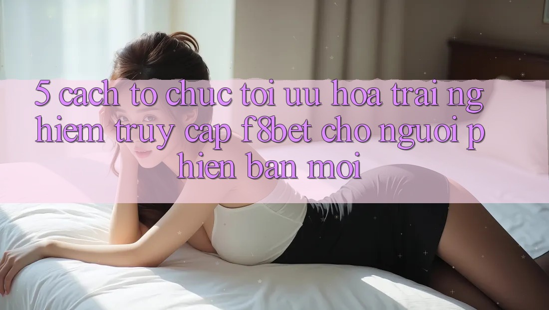 5. Cách tổ chức Tối Ưu Hóa Trải nghiệm Truy Cập F8bet Cho Người Phiên bản mới